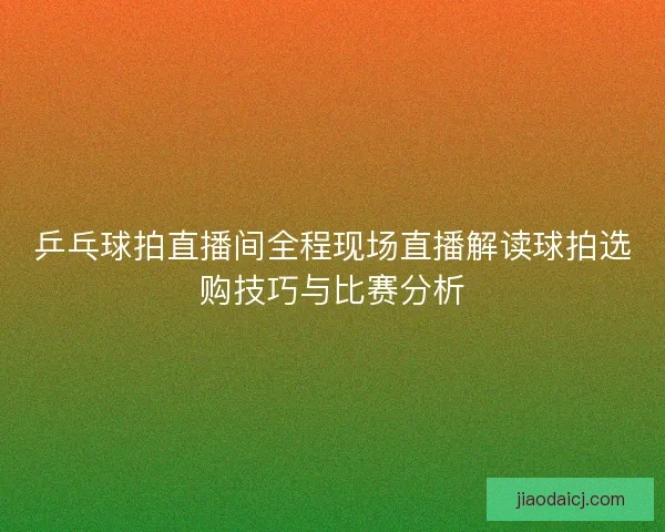 乒乓球拍直播间全程现场直播解读球拍选购技巧与比赛分析 乒乓球拍直播间全程现场直播解读球拍选购技巧与比赛分析