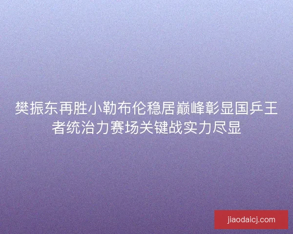 樊振东再胜小勒布伦稳居巅峰彰显国乒王者统治力赛场关键战实力尽显