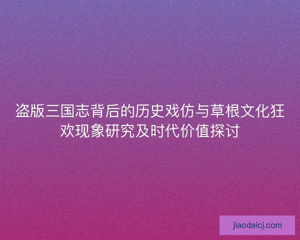 盗版三国志背后的历史戏仿与草根文化狂欢现象研究及时代价值探讨