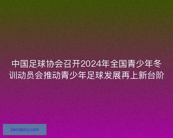 中国足球协会召开2024年全国青少年冬训动员会推动青少年足球发展再上新台阶 中国足球协会召开2024年全国青少年冬训动员会推动青少年足球发展再上新台阶