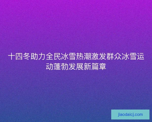 十四冬助力全民冰雪热潮激发群众冰雪运动蓬勃发展新篇章