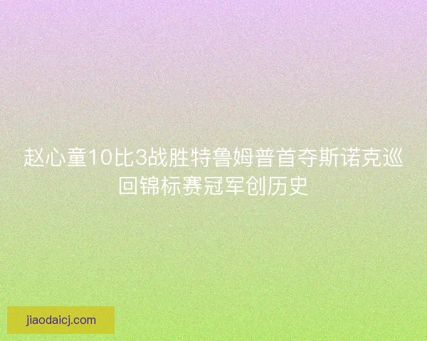 赵心童10比3战胜特鲁姆普首夺斯诺克巡回锦标赛冠军创历史 赵心童10比3战胜特鲁姆普首夺斯诺克巡回锦标赛冠军创历史