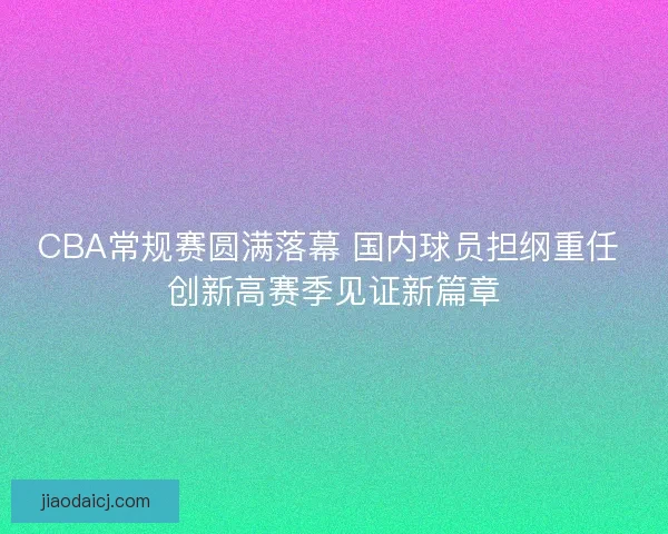 CBA常规赛圆满落幕 国内球员担纲重任 创新高赛季见证新篇章 CBA常规赛圆满落幕 国内球员担纲重任 创新高赛季见证新篇章