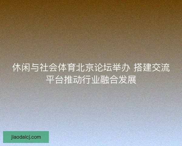 休闲与社会体育北京论坛举办 搭建交流平台推动行业融合发展 休闲与社会体育北京论坛举办 搭建交流平台推动行业融合发展