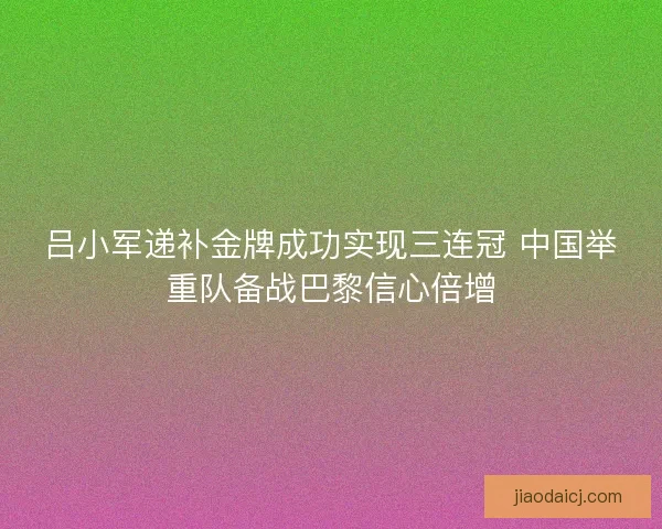 吕小军递补金牌成功实现三连冠 中国举重队备战巴黎信心倍增 吕小军递补金牌成功实现三连冠 中国举重队备战巴黎信心倍增