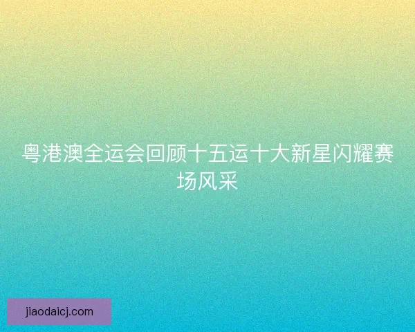 粤港澳全运会回顾十五运十大新星闪耀赛场风采 粤港澳全运会回顾十五运十大新星闪耀赛场风采