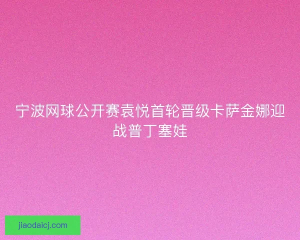 宁波网球公开赛袁悦首轮晋级卡萨金娜迎战普丁塞娃 宁波网球公开赛袁悦首轮晋级卡萨金娜迎战普丁塞娃