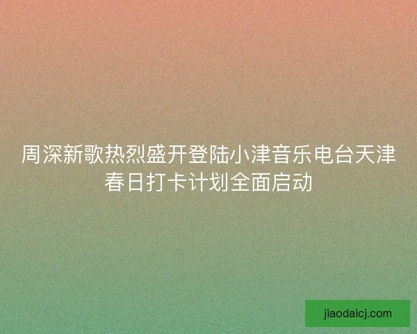 周深新歌热烈盛开登陆小津音乐电台天津春日打卡计划全面启动 周深新歌热烈盛开登陆小津音乐电台天津春日打卡计划全面启动