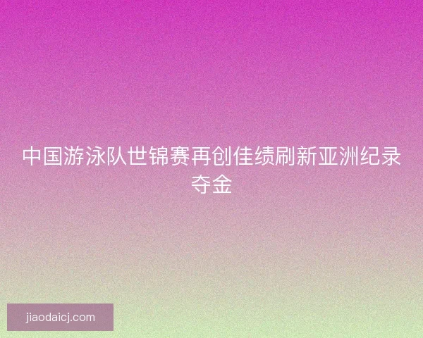 中国游泳队世锦赛再创佳绩刷新亚洲纪录夺金 中国游泳队世锦赛再创佳绩刷新亚洲纪录夺金