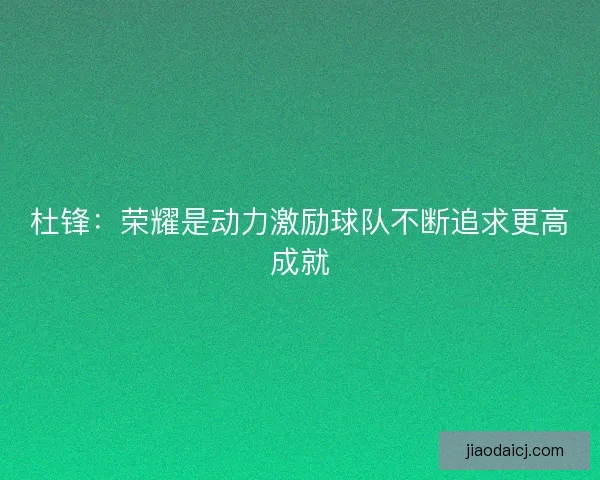 杜锋:荣耀是动力激励球队不断追求更高成就 杜锋:荣耀是动力激励球队不断追求更高成就