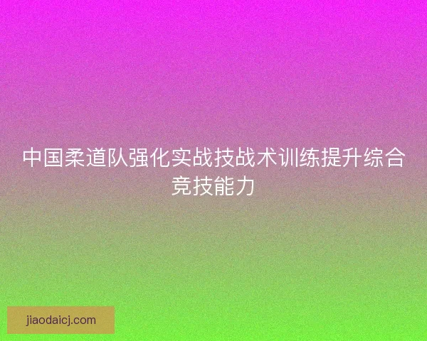 中国柔道队强化实战技战术训练提升综合竞技能力 中国柔道队强化实战技战术训练提升综合竞技能力