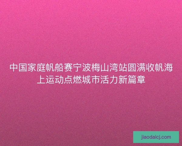 中国家庭帆船赛宁波梅山湾站圆满收帆海上运动点燃城市活力新篇章 中国家庭帆船赛宁波梅山湾站圆满收帆海上运动点燃城市活力新篇章