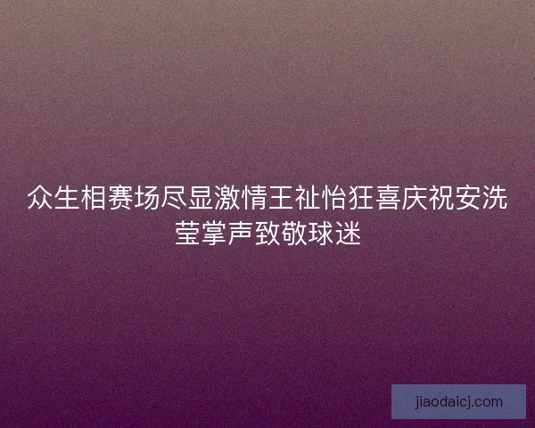 众生相赛场尽显激情王祉怡狂喜庆祝安洗莹掌声致敬球迷 众生相赛场尽显激情王祉怡狂喜庆祝安洗莹掌声致敬球迷